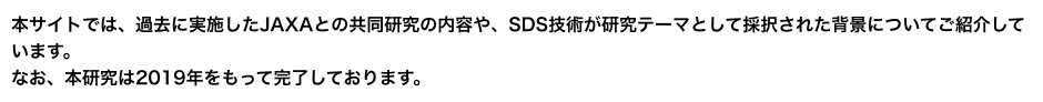 本サイトでは、過去に実施したJAXAとの共同研究の内容や、SDS技術が研究テーマとして採択された背景についてご紹介しています。なお、本研究は2019年をもって完了しております。