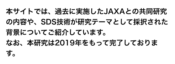 本サイトでは、過去に実施したJAXAとの共同研究の内容や、SDS技術が研究テーマとして採択された背景についてご紹介しています。なお、本研究は2019年をもって完了しております。